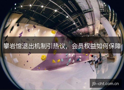 攀岩馆退出机制引热议,会员权益如何保障 攀岩馆退出机制引热议,会员权益如何保障